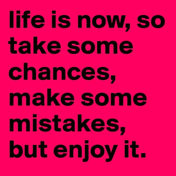 life is now, so take some chances, make some mistakes, but enjoy it.