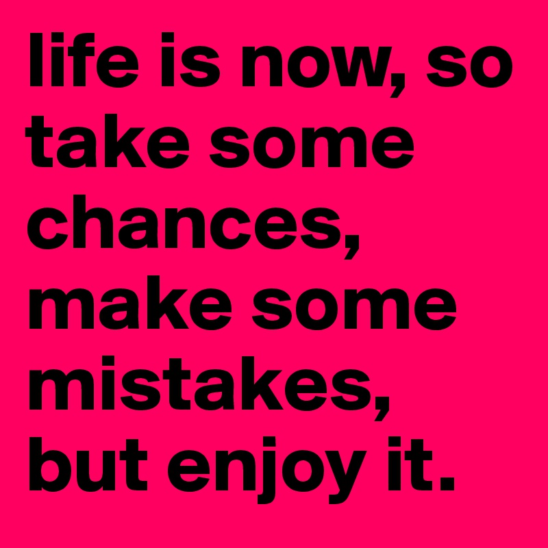 life is now, so take some chances, make some mistakes, but enjoy it.
