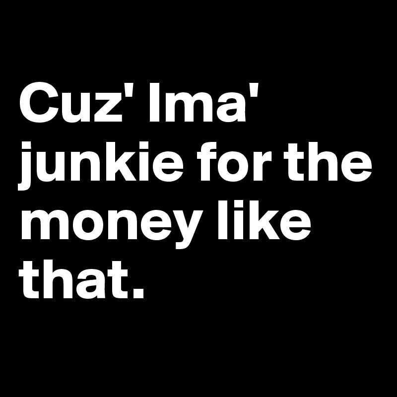 
Cuz' Ima' junkie for the money like that.
