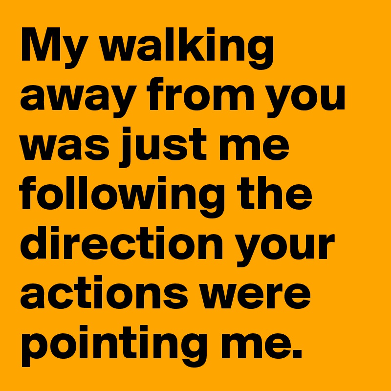 My walking away from you was just me following the direction your actions were pointing me. 