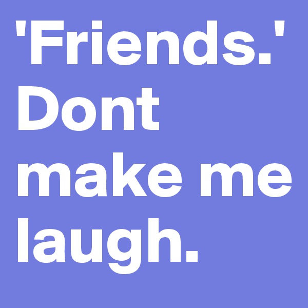 'Friends.' Dont make me laugh. 