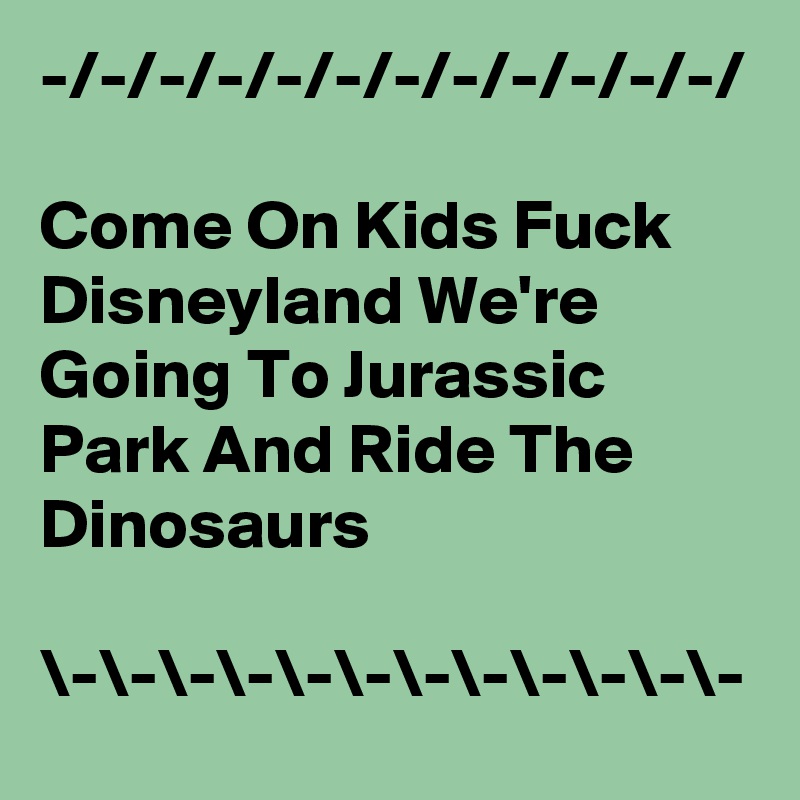 -/-/-/-/-/-/-/-/-/-/-/-/

Come On Kids Fuck Disneyland We're Going To Jurassic Park And Ride The Dinosaurs

\-\-\-\-\-\-\-\-\-\-\-\-