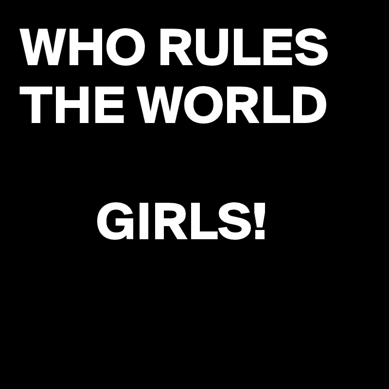 WHO RULES
THE WORLD

       GIRLS!

