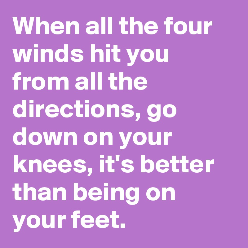 When all the four winds hit you from all the directions, go down on your knees, it's better than being on your feet.