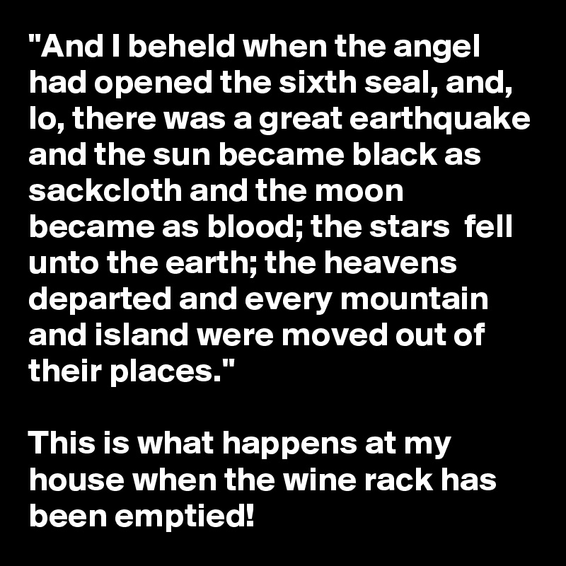 "And I beheld when the angel had opened the sixth seal, and, lo, there was a great earthquake and the sun became black as sackcloth and the moon became as blood; the stars  fell unto the earth; the heavens departed and every mountain and island were moved out of their places."

This is what happens at my house when the wine rack has been emptied!