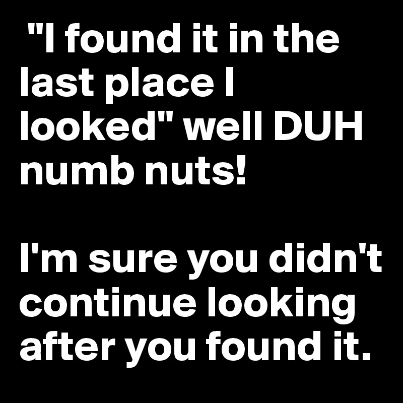  "I found it in the last place I looked" well DUH numb nuts! 

I'm sure you didn't continue looking after you found it.