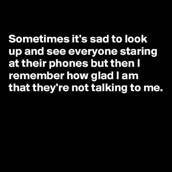 

Sometimes it's sad to look up and see everyone staring at their phones but then I remember how glad I am that they're not talking to me.




