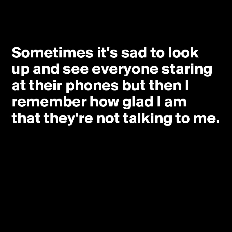 

Sometimes it's sad to look up and see everyone staring at their phones but then I remember how glad I am that they're not talking to me.




