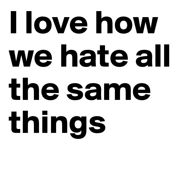 I love how we hate all the same things 