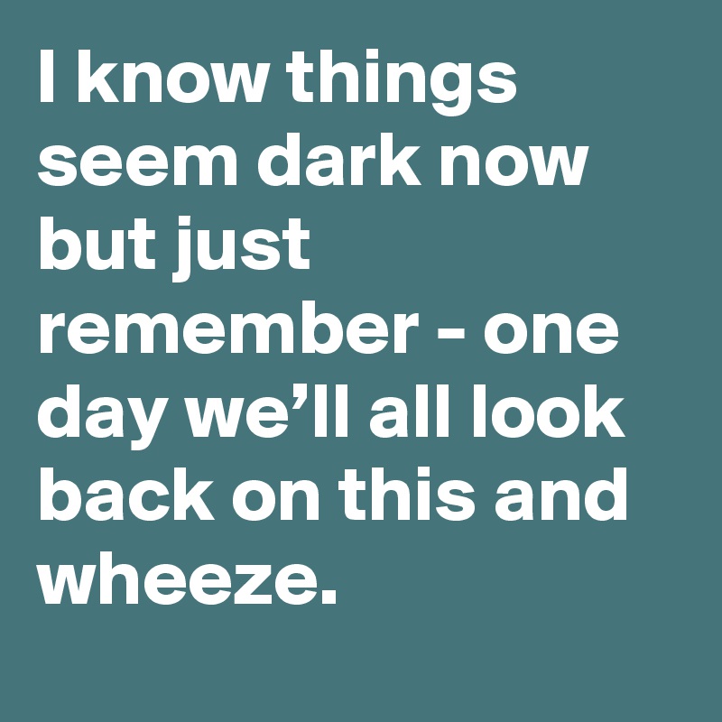 I know things seem dark now but just remember - one day we’ll all look back on this and wheeze.