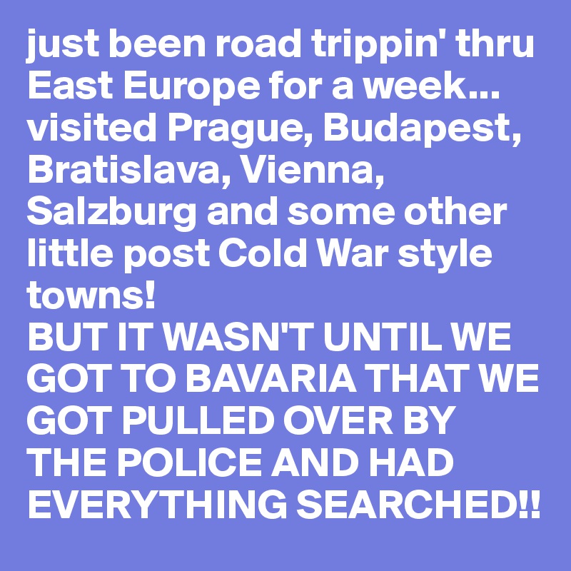 just been road trippin' thru East Europe for a week... visited Prague, Budapest, Bratislava, Vienna, Salzburg and some other little post Cold War style towns! 
BUT IT WASN'T UNTIL WE GOT TO BAVARIA THAT WE GOT PULLED OVER BY THE POLICE AND HAD EVERYTHING SEARCHED!!