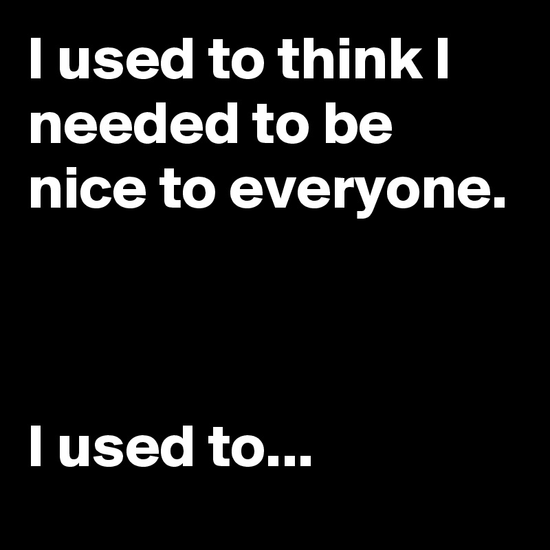 I used to think I needed to be nice to everyone.                                                                                                                         I used to...