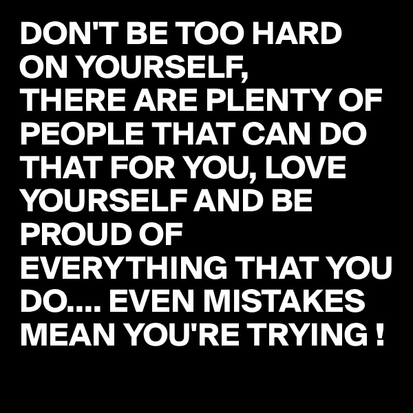 DON'T BE TOO HARD ON YOURSELF,
THERE ARE PLENTY OF PEOPLE THAT CAN DO THAT FOR YOU, LOVE YOURSELF AND BE PROUD OF EVERYTHING THAT YOU DO.... EVEN MISTAKES MEAN YOU'RE TRYING !