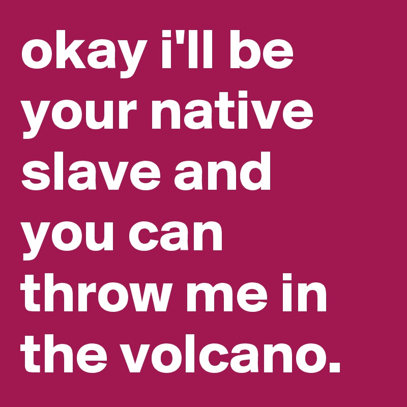 okay i'll be your native slave and you can throw me in the volcano.