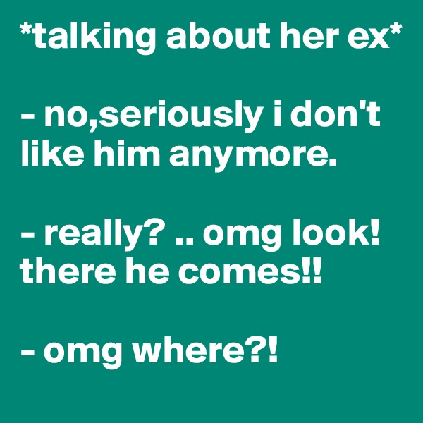 *talking about her ex*

- no,seriously i don't like him anymore.

- really? .. omg look! there he comes!!

- omg where?!