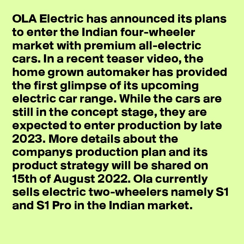 OLA Electric has announced its plans to enter the Indian four-wheeler market with premium all-electric cars. In a recent teaser video, the home grown automaker has provided the first glimpse of its upcoming electric car range. While the cars are still in the concept stage, they are expected to enter production by late 2023. More details about the companys production plan and its product strategy will be shared on 15th of August 2022. Ola currently sells electric two-wheelers namely S1 and S1 Pro in the Indian market.
