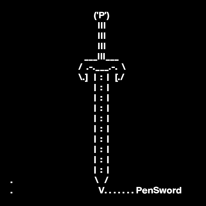                                            ('P')
                                             III
                                             III
                                             III
                                      ___III___
                                   /  .-.___.-.  \
                                   \.]   |  :  |   [./ 
                                           |  :  |
                                           |  :  |
                                           |  :  |
                                           |  :  |
                                           |  :  |
                                           |  :  |
                                           |  :  |
                                           |  :  |
                                           |  :  |
.                                          \   /
.                                            V. . . . . . . PenSword