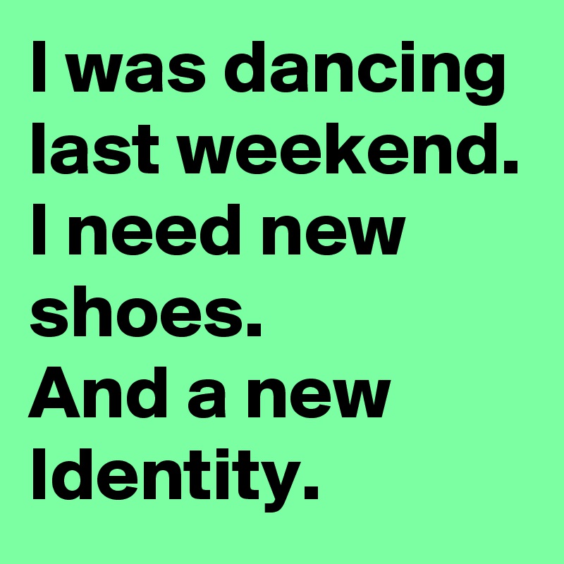 I was dancing last weekend.
I need new shoes.
And a new Identity.