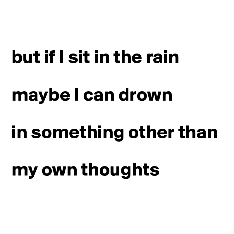 

but if I sit in the rain

maybe I can drown 

in something other than

my own thoughts

