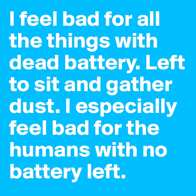 I feel bad for all the things with dead battery. Left to sit and gather dust. I especially feel bad for the humans with no battery left.