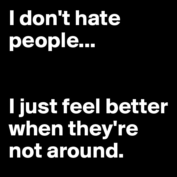 I don't hate people...


I just feel better when they're not around.
