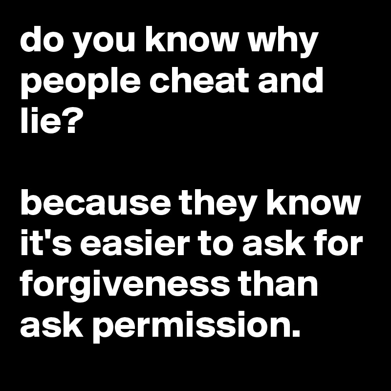 do you know why people cheat and lie?

because they know it's easier to ask for forgiveness than ask permission.