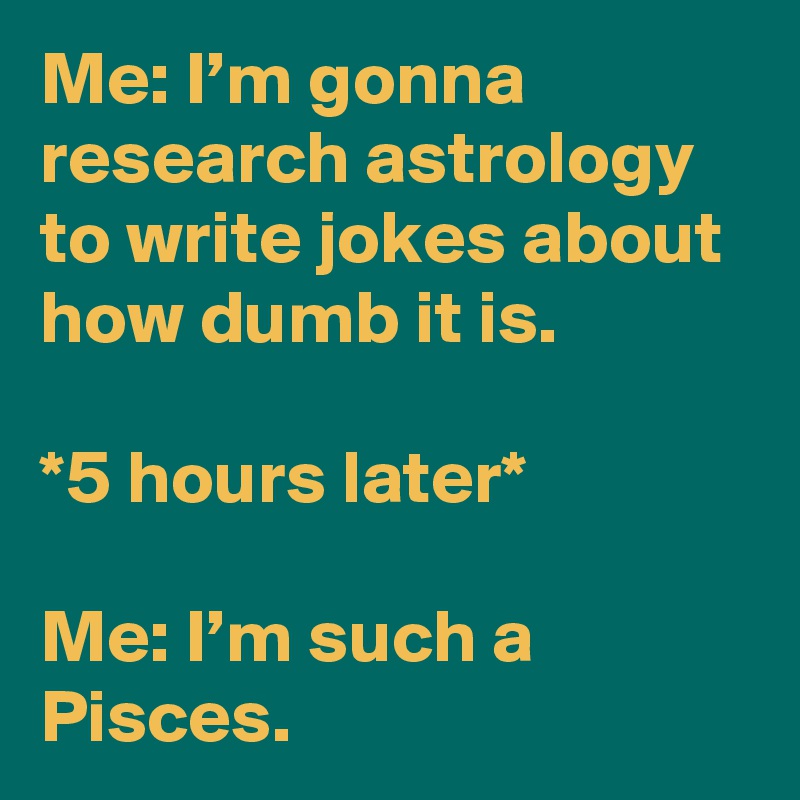 Me: I’m gonna research astrology to write jokes about how dumb it is.

*5 hours later* 

Me: I’m such a Pisces.