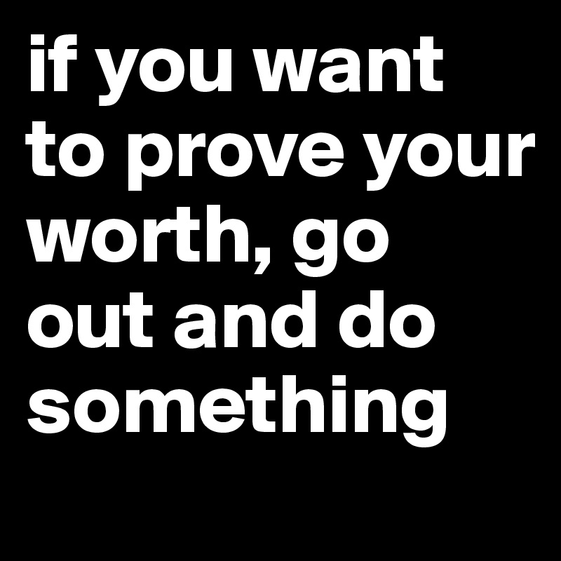 if you want to prove your worth, go out and do something