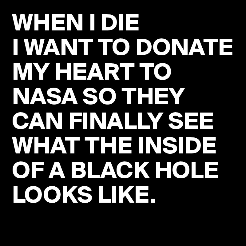 WHEN I DIE
I WANT TO DONATE MY HEART TO NASA SO THEY CAN FINALLY SEE WHAT THE INSIDE OF A BLACK HOLE LOOKS LIKE.