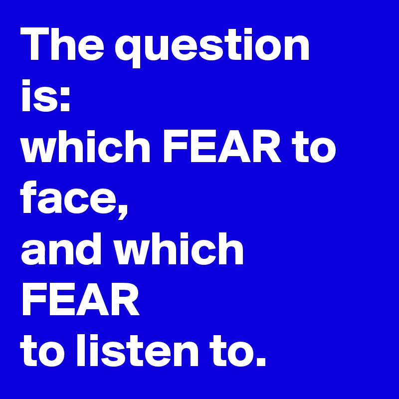 The question is:
which FEAR to face,
and which FEAR
to listen to.