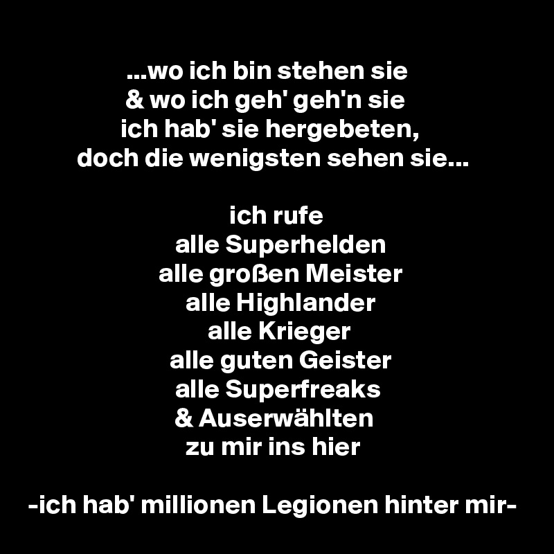 
                  ...wo ich bin stehen sie
                  & wo ich geh' geh'n sie
                 ich hab' sie hergebeten,
         doch die wenigsten sehen sie...

                                     ich rufe
                           alle Superhelden
                        alle großen Meister
                             alle Highlander
                                 alle Krieger
                          alle guten Geister
                           alle Superfreaks
                           & Auserwählten
                             zu mir ins hier

-ich hab' millionen Legionen hinter mir-