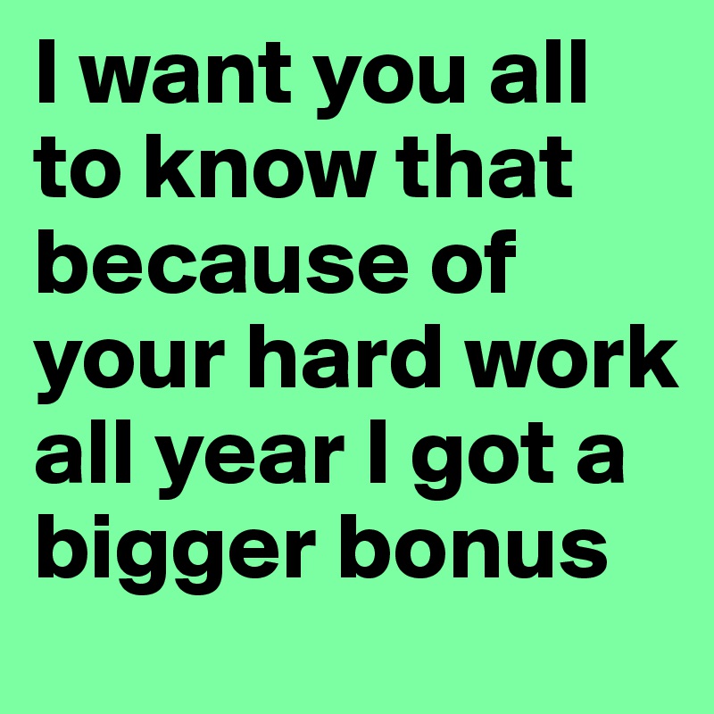 I want you all to know that because of your hard work all year I got a bigger bonus