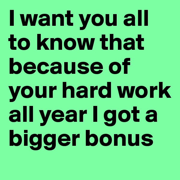 I want you all to know that because of your hard work all year I got a bigger bonus