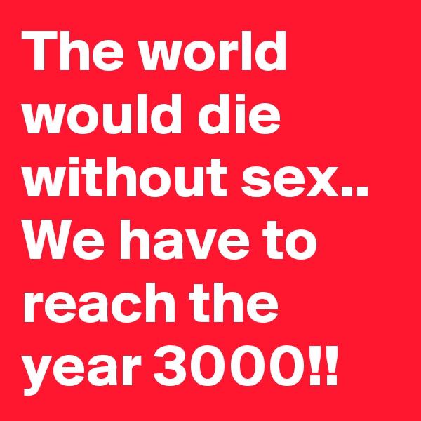The world would die without sex.. We have to reach the year 3000!!