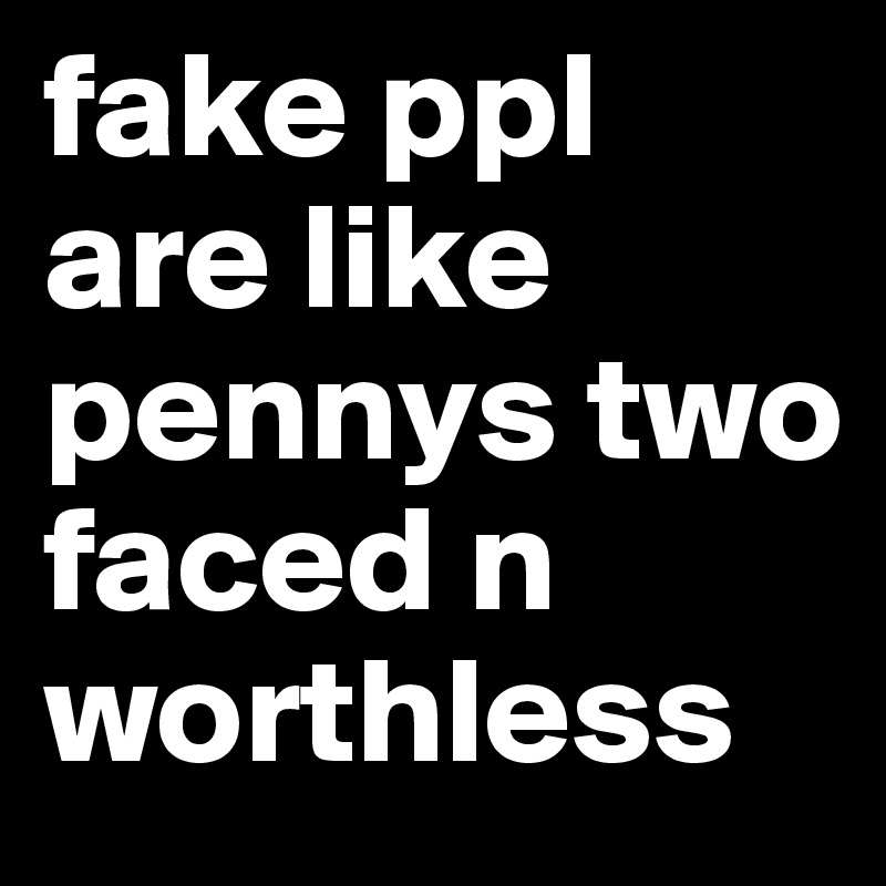 fake ppl are like pennys two faced n worthless
