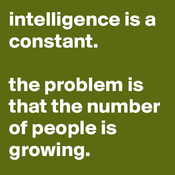 intelligence is a constant.                                                     the problem is that the number of people is growing. 
