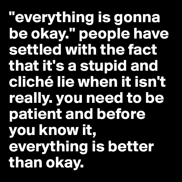 "everything is gonna be okay." people have settled with the fact that it's a stupid and cliché lie when it isn't really. you need to be patient and before you know it, everything is better than okay. 