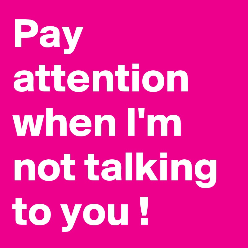 Pay attention when I'm  not talking to you ! 