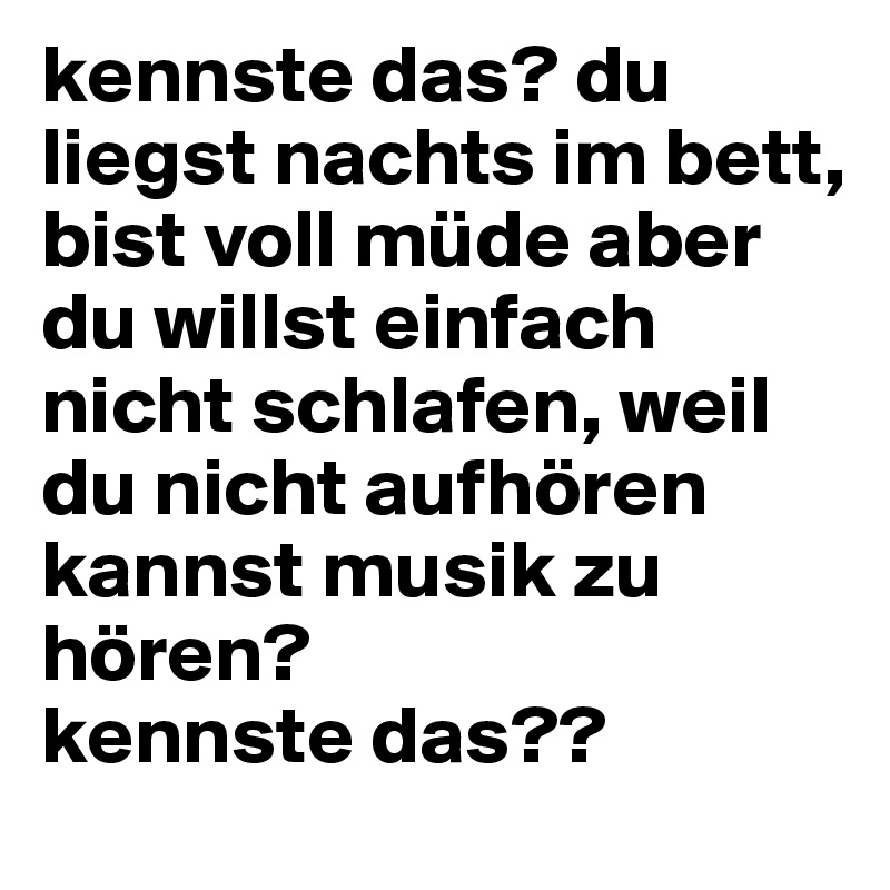 kennste das? du liegst nachts im bett, bist voll müde aber du willst einfach nicht schlafen, weil du nicht aufhören kannst musik zu hören? 
kennste das??