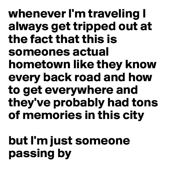 whenever I'm traveling I always get tripped out at the fact that this is someones actual hometown like they know every back road and how to get everywhere and they've probably had tons of memories in this city

but I'm just someone passing by 