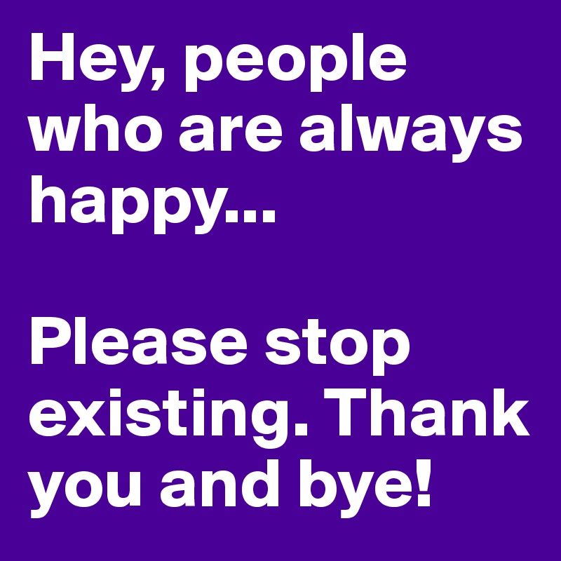 Hey, people who are always happy...

Please stop existing. Thank you and bye!