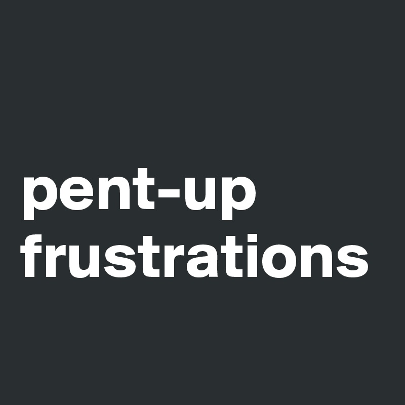 

pent-up frustrations 