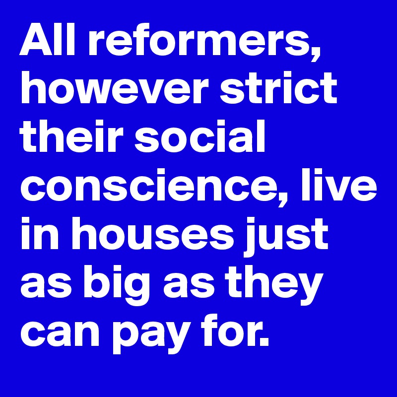 All reformers, however strict their social conscience, live in houses just as big as they can pay for.