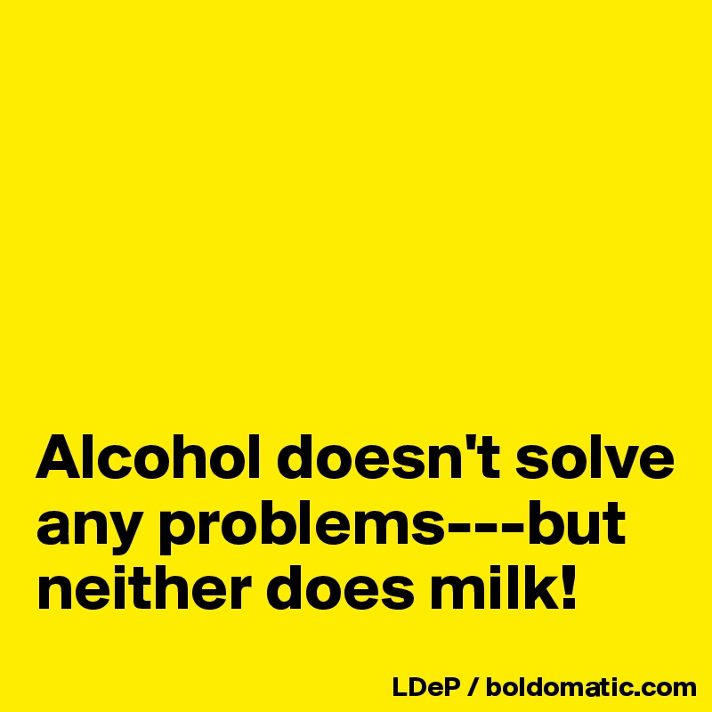 





Alcohol doesn't solve any problems---but neither does milk!