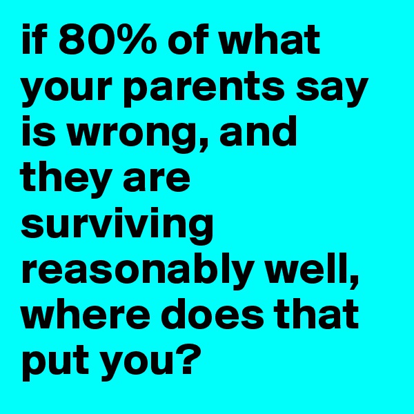 if 80% of what your parents say is wrong, and they are surviving reasonably well, where does that put you? 