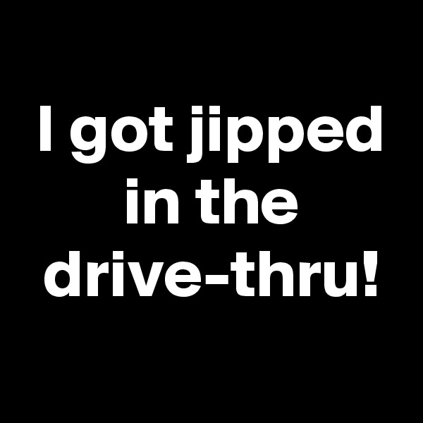 
 I got jipped
 in the
 drive-thru!
