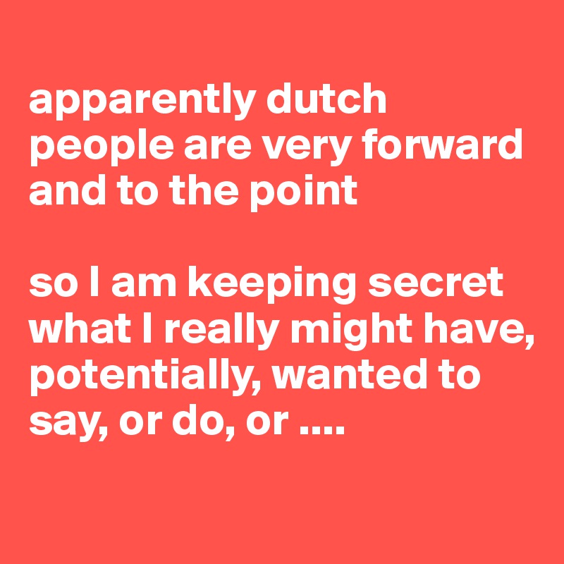 
apparently dutch people are very forward and to the point

so I am keeping secret what I really might have, potentially, wanted to say, or do, or ....
