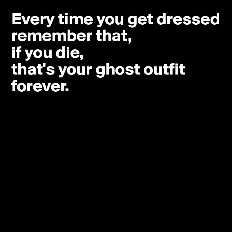 Every time you get dressed 
remember that, 
if you die, 
that's your ghost outfit forever.






