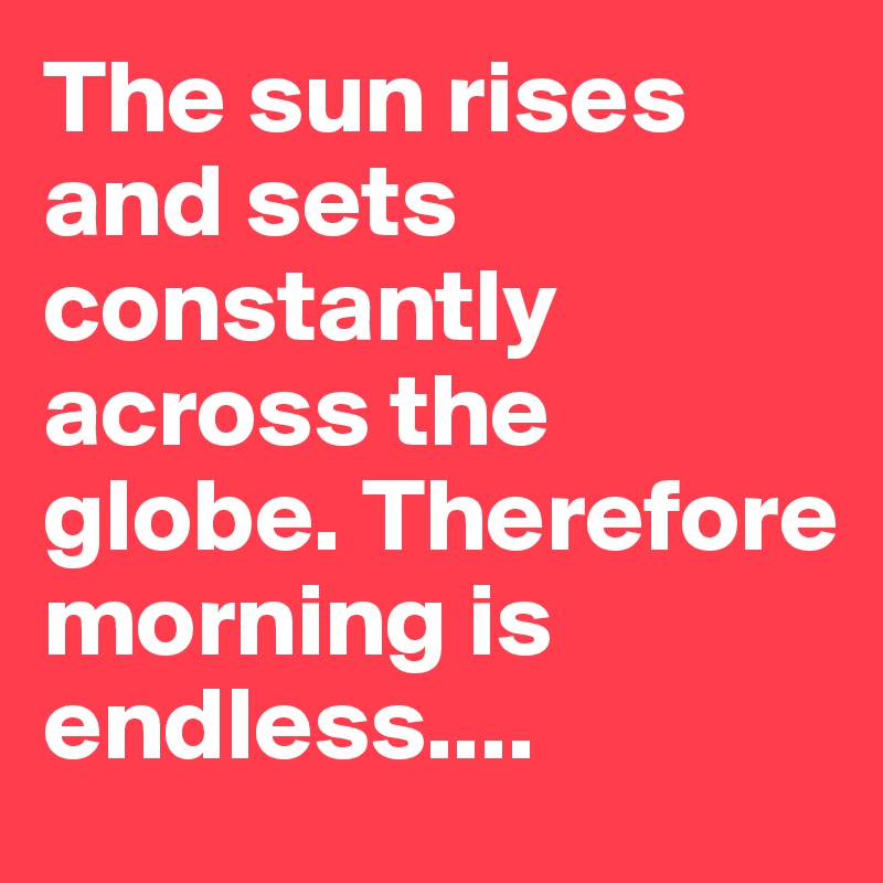 The sun rises and sets constantly across the globe. Therefore morning is endless....