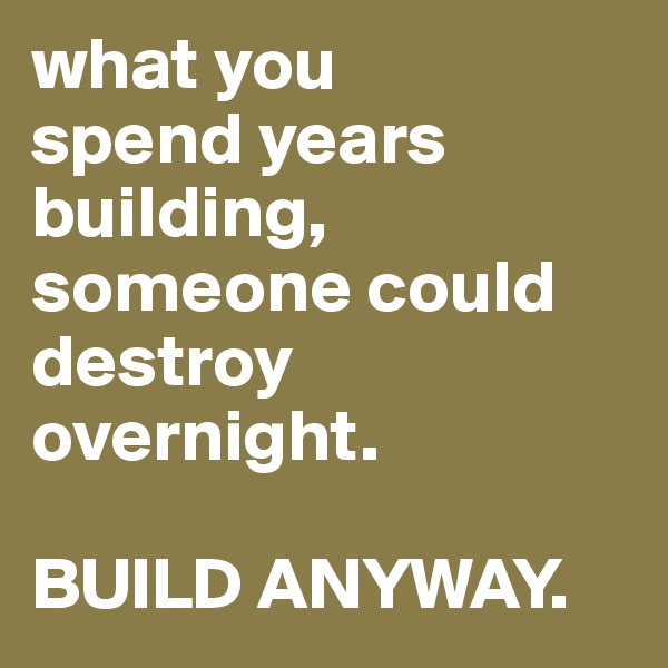 what you 
spend years building, someone could destroy overnight. 

BUILD ANYWAY.